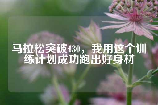 马拉松突破430，我用这个训练计划成功跑出好身材